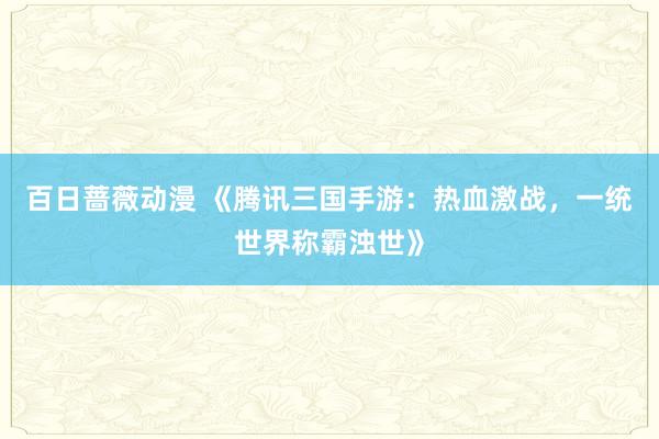 百日蔷薇动漫 《腾讯三国手游：热血激战，一统世界称霸浊世》