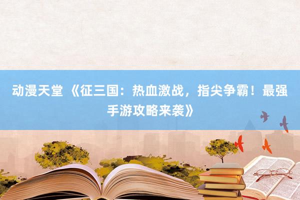 动漫天堂 《征三国：热血激战，指尖争霸！最强手游攻略来袭》