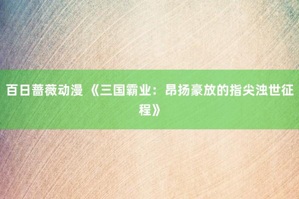 百日蔷薇动漫 《三国霸业：昂扬豪放的指尖浊世征程》