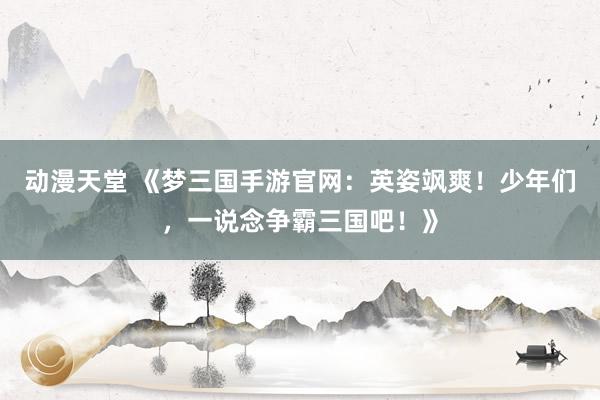 动漫天堂 《梦三国手游官网：英姿飒爽！少年们，一说念争霸三国吧！》