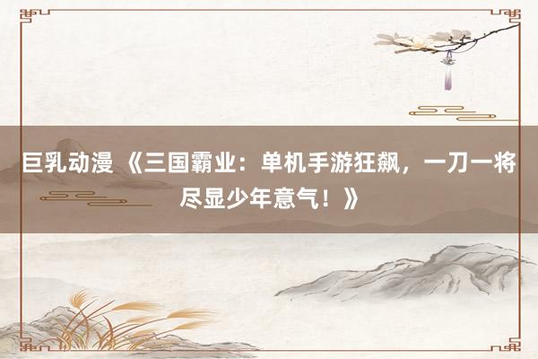 巨乳动漫 《三国霸业：单机手游狂飙，一刀一将尽显少年意气！》