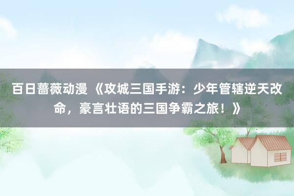 百日蔷薇动漫 《攻城三国手游：少年管辖逆天改命，豪言壮语的三国争霸之旅！》