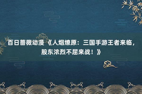 百日蔷薇动漫 《人烟燎原：三国手游王者来临，股东浓烈不屈来战！》