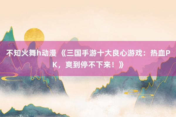 不知火舞h动漫 《三国手游十大良心游戏：热血PK，爽到停不下来！》