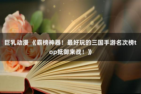 巨乳动漫 《霸榜神器！最好玩的三国手游名次榜top抵御来战！》
