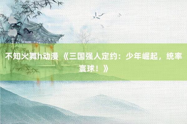 不知火舞h动漫 《三国强人定约：少年崛起，统率寰球！》