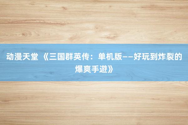 动漫天堂 《三国群英传：单机版——好玩到炸裂的爆爽手遊》