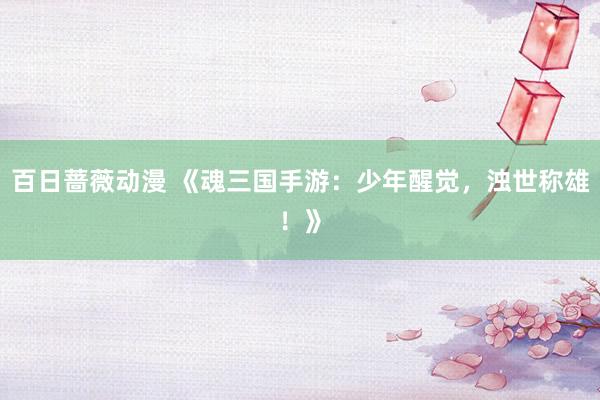 百日蔷薇动漫 《魂三国手游：少年醒觉，浊世称雄！》