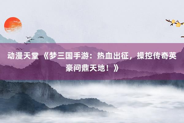 动漫天堂 《梦三国手游：热血出征，操控传奇英豪问鼎天地！》
