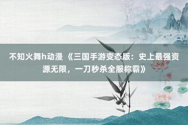 不知火舞h动漫 《三国手游变态版：史上最强资源无限，一刀秒杀全服称霸》
