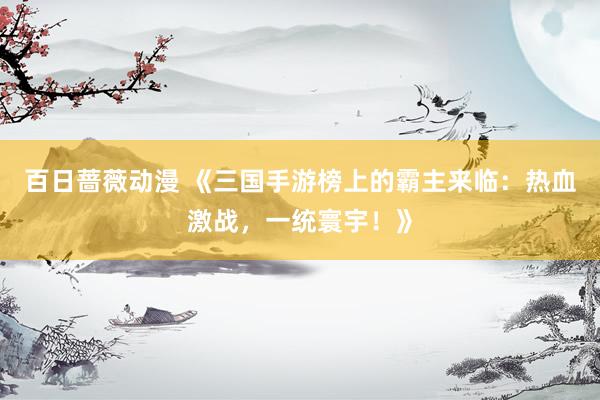 百日蔷薇动漫 《三国手游榜上的霸主来临：热血激战，一统寰宇！》