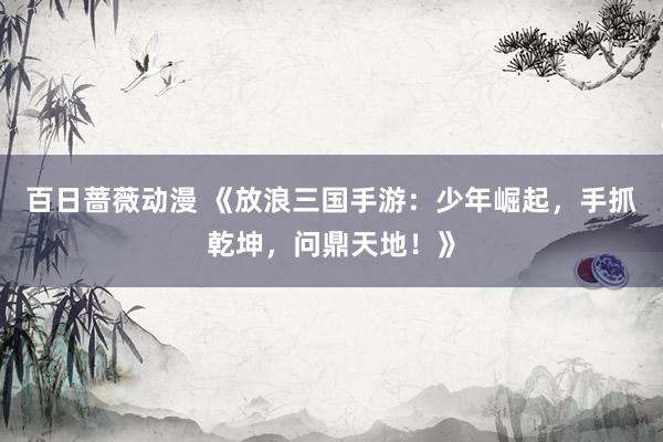 百日蔷薇动漫 《放浪三国手游：少年崛起，手抓乾坤，问鼎天地！》