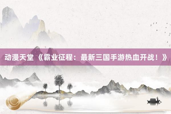 动漫天堂 《霸业征程：最新三国手游热血开战！》