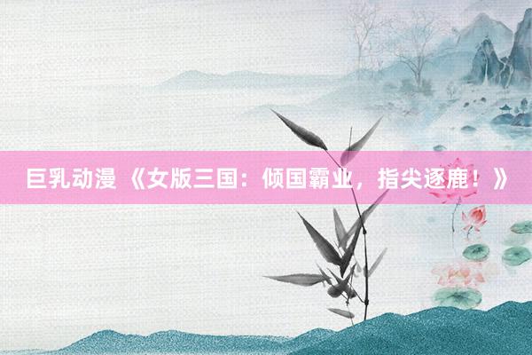 巨乳动漫 《女版三国：倾国霸业，指尖逐鹿！》
