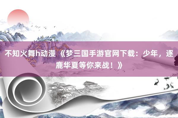 不知火舞h动漫 《梦三国手游官网下载：少年，逐鹿华夏等你来战！》
