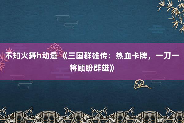 不知火舞h动漫 《三国群雄传：热血卡牌，一刀一将顾盼群雄》