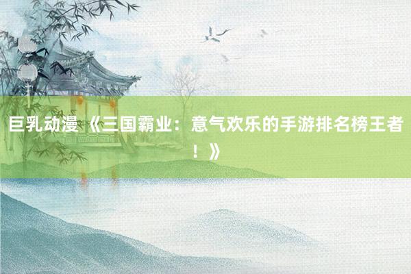 巨乳动漫 《三国霸业：意气欢乐的手游排名榜王者！》