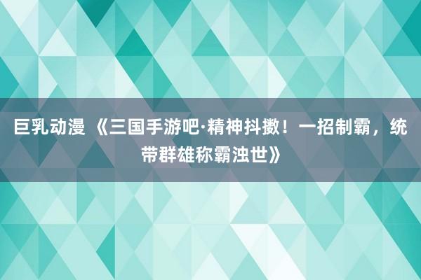 巨乳动漫 《三国手游吧·精神抖擞！一招制霸，统带群雄称霸浊世》
