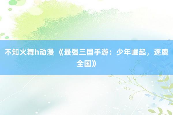 不知火舞h动漫 《最强三国手游：少年崛起，逐鹿全国》