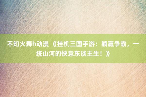 不知火舞h动漫 《挂机三国手游：躺赢争霸，一统山河的快意东谈主生！》