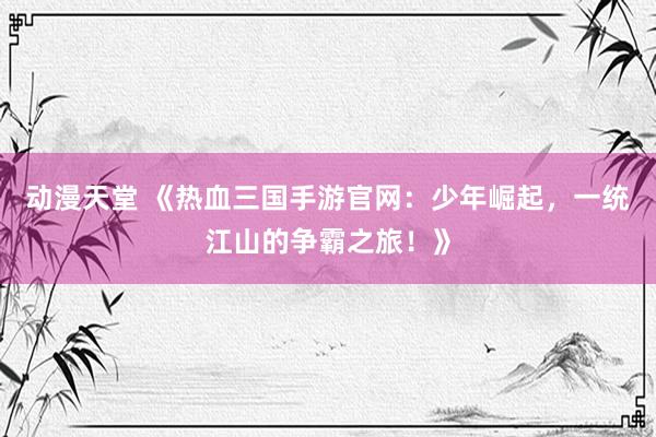 动漫天堂 《热血三国手游官网：少年崛起，一统江山的争霸之旅！》