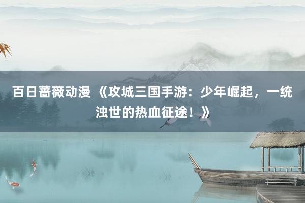 百日蔷薇动漫 《攻城三国手游：少年崛起，一统浊世的热血征途！》