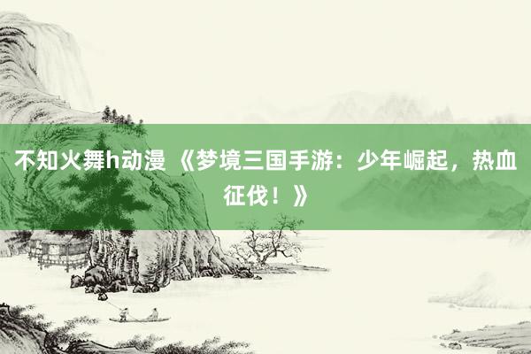 不知火舞h动漫 《梦境三国手游：少年崛起，热血征伐！》
