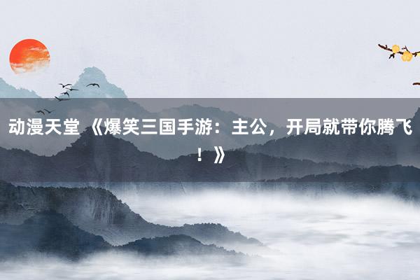 动漫天堂 《爆笑三国手游：主公，开局就带你腾飞！》