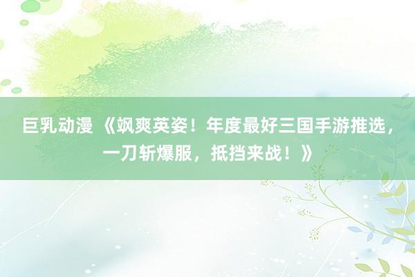 巨乳动漫 《飒爽英姿！年度最好三国手游推选，一刀斩爆服，抵挡来战！》