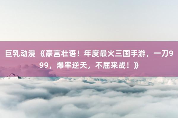 巨乳动漫 《豪言壮语！年度最火三国手游，一刀999，爆率逆天，不屈来战！》