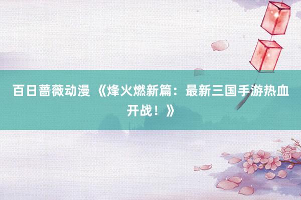 百日蔷薇动漫 《烽火燃新篇：最新三国手游热血开战！》