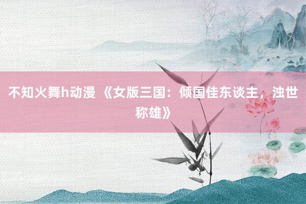 不知火舞h动漫 《女版三国：倾国佳东谈主，浊世称雄》