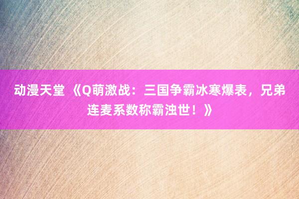 动漫天堂 《Q萌激战：三国争霸冰寒爆表，兄弟连麦系数称霸浊世！》