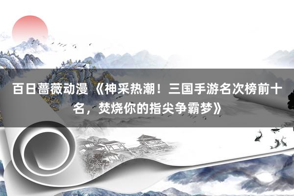 百日蔷薇动漫 《神采热潮！三国手游名次榜前十名，焚烧你的指尖争霸梦》