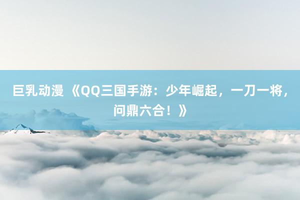 巨乳动漫 《QQ三国手游：少年崛起，一刀一将，问鼎六合！》