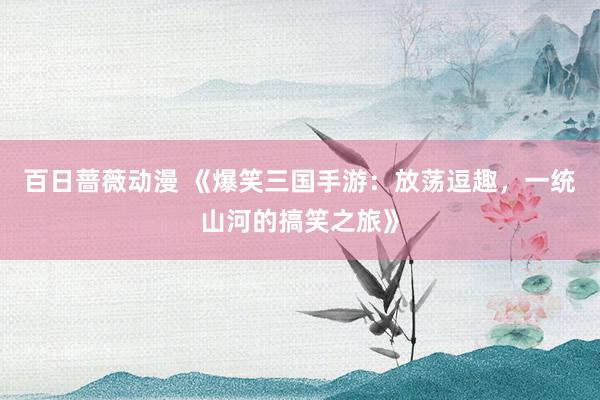 百日蔷薇动漫 《爆笑三国手游：放荡逗趣，一统山河的搞笑之旅》