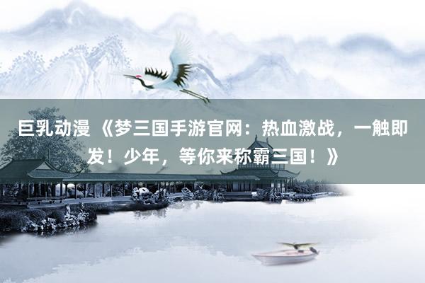 巨乳动漫 《梦三国手游官网：热血激战，一触即发！少年，等你来称霸三国！》