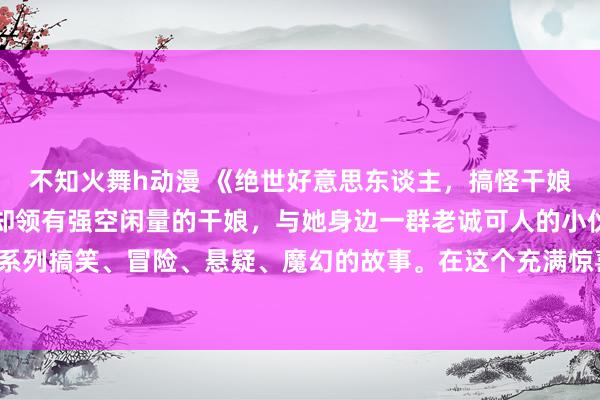 不知火舞h动漫 《绝世好意思东谈主，搞怪干娘》：一个外在娇小可人却领有强空闲量的干娘，与她身边一群老诚可人的小伙伴们系数张开了一系列搞笑、冒险、悬疑、魔幻的故事。在这个充满惊喜和气象的动漫天下里，你十足不会感到没趣！