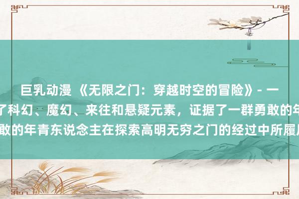巨乳动漫 《无限之门：穿越时空的冒险》- 一部动漫日批作品，交融了科幻、魔幻、来往和悬疑元素，证据了一群勇敢的年青东说念主在探索高明无穷之门的经过中所履历的各种冒险和挑战。